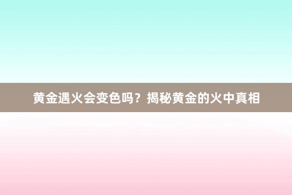 黄金遇火会变色吗？揭秘黄金的火中真相